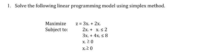 1. Solve the following linear programming model using simplex method.
Maximize
Subject to:
z = 3x₁ + 2x,
2x₁ + x₂ ≤ 2
3x₁ + 4x₂ ≤ 8
x 20
x₂20