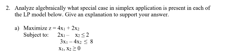 2. Analyze algebraically what special case in simplex application is present in each of
the LP model below. Give an explanation to support your answer.
a) Maximize z = 4x1 + 2x2
Subject to:
2X1
X2 ≤2
3x14x2 ≤ 8
X1, X2 ≥ 0