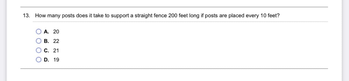 13. How many posts does it take to support a straight fence 200 feet long if posts are placed every 10 feet?
О А. 20
О В. 22
О с. 21
D. 19
