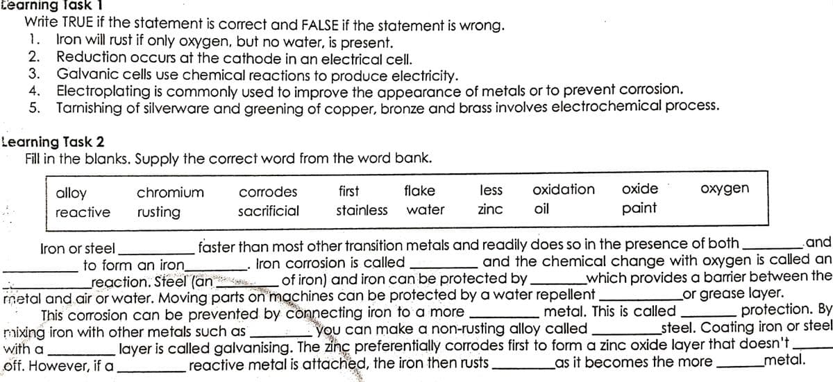 Learning Task 1
Write TRUE if the statement is correct and FALSE if the statement is wrong.
1. Iron will rust if only oxygen, but no water, is present.
2. Reduction occurs at the cathode in an electrical cell.
3.
Galvanic cells use chemical reactions to produce electricity.
4. Electroplating is commonly used to improve the appearance of metals or to prevent corrosion.
5. Tarnishing of silverware and greening of copper, bronze and brass involves electrochemical process.
Learning Task 2
Fill in the blanks. Supply the correct word from the word bank.
oxygen
alloy
chromium
corrodes
sacrificial
first
flake
stainless water
less oxidation oxide
zinc oil
paint
reactive
rusting
and
Iron or steel
to form an iron
reaction. Steel (an
faster than most other transition metals and readily does so in the presence of both
Iron corrosion is called
and the chemical change with oxygen is called an
of iron) and iron can be protected by
which provides a barrier between the
machines can be protected by a water repellent_
or grease layer.
metal. This is called
protection. By
you can make a non-rusting alloy called
steel. Coating iron or steel.
metal
no of you on to a more
with air or water. Moving parts on i
corrosion can be prevented by
mixing iron with other metals such as
layer is called galvanising. The zinc preferentially corrodes first to form a zinc oxide layer that doesn't
reactive metal is attached, the iron then rusts
as it becomes the more
a
_metal.
off. However, if a.