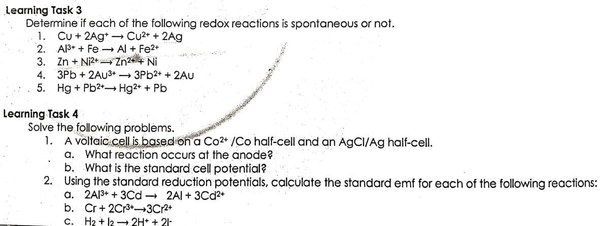 Learning Task 3
Determine if each of the following redox reactions is spontaneous or not.
1. Cu + 2Ag+. → Cu²+ + 2Ag
2.
Al³+ + Fe → Al + Fe²+
Zn²+ + Ni
KATA
3. Zn + Ni²+
4. 3Pb + 2AU³+ → 3Pb2+ + 2AU
5. Hg + Pb²+→ Hg2+ + Pb
Solve the following problems.
1. A voltaic cell is based on a Co2+ /Co half-cell and an AgCI/Ag half-cell.
a. What reaction occurs at the anode?
b. What is the standard cell potential?
2. Using the standard reduction potentials, calculate the standard emf for each of the following reactions:
a. 2A1³+ + 3Cd
2A1+ 3Cd²+
Cr + 2Cr³+ 3Cr²+
b.
C. H₂ + 12 → 2H+ + 21-
Learning Task 4