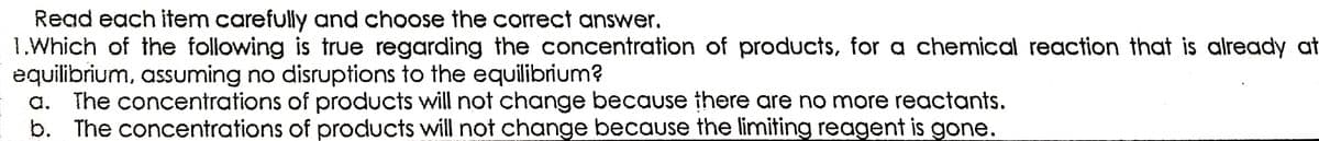 Read each item carefully and choose the correct answer.
1.Which of the following is true regarding the concentration of products, for a chemical reaction that is already at
equilibrium, assuming no disruptions to the equilibrium?
a. The concentrations of products will not change because there are no more reactants.
b. The concentrations of products will not change because the limiting reagent is gone.