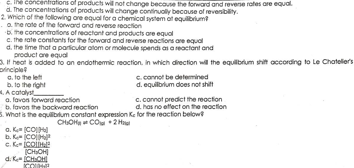 c. The concentrations
d. The concentrations
of products will not change because the forward and reverse rates are equal.
of products will change continually because of reversibility.
2. Which of the following are equal for a chemical system at equilibrium?
a. the rate of the forward and reverse reaction
b. the concentrations of reactant and products are equal
c. the rate constants for the forward and reverse reactions are equal
d. the time that a particular atom or molecule spends as a reactant and
product are equal
3. If heat is added to an endothermic reaction, in which direction will the equilibrium shift according to Le Chatelier's
principle?
a. to the left
c. cannot be determined
b. to the right
d. equilibrium does not shift
4. A catalyst
a. favors forward reaction
c. cannot predict the reaction
b. favors the backward reaction
d. has no effect on the reaction
5. What is the equilibrium constant expression Kc for the reaction below?
CH3OH) CO(g) + 2 H2(g)
a. Kc= [CO] [H₂]
b. Kc= [CO] [H₂]²
c. Kc- [CO][H₂]²
[CH3OH]
Kc= ICH3OHI
[COUH₂1²