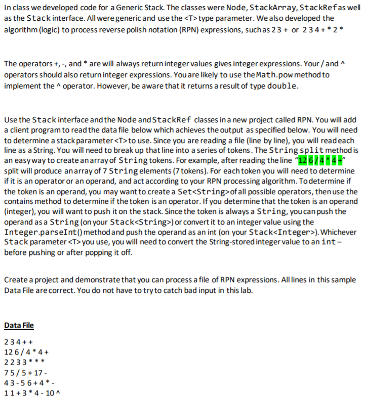 In class we developed code for a Generic Stack. The classes were Node, StackArray, StackRefas wel
as the Stack interface. All were generic and use the <T>type parameter. We also developed the
algorithm (logic) to process reverse polish notation (RPN) expressions, suchas 23 + or 234 +* 2*
The operators +, -, and * are will always returninteger values gives integer expressions. Your /and ^
operators should also return integer expressions. You are likely to use the Math.pow method to
implement the ^ operator. However, be aware that it returns a result of type double.
Use the Stack interface and the Node and StackRef classes in a new project called RPN. You will add
a client program to read the data file below which achieves the output as specified below. You will need
to determine a stack parameter <T> to use. Since you are reading a file (line by line), you will readeach
line as a String. You will need to break up that line into a series of tokens. The String split method is
an easyway to create anarray of String tokens. For example, after reading the line "12 6/4*4+"
split will produce anarray of 7 String elements (7 tokens). For each token you will need to determine
if it is an operator or an operand, and act according to your RPN processing algorithm. Todetermine if
the token is an operand, you may want to create a Set<String>of all possible operators, then use the
contains method to determine if the token is an operator. If you determine that the token is an operand
(integer), you will want to push it on the stack. Since the token is always a String, you can push the
operand as a String (on your Stack<String>) or convert it to an integer value using the
Integer.parseInt() method and push the operand as an int (on your Stack<Integer>). Whichever
Stack parameter <T>you use, you will need to convert the String-stored integer value to an int-
before pushing or after popping it off.
Create a project and demonstrate that you can process a file of RPN expressions. All lines in this sample
Data File are correct. You do not have to try to catch bad input in this lab.
Data File
234 ++
12 6/4 * 4 +
2233 **
75/5+ 17 -
43 -5 6+ 4 * -
11+ 3 * 4 - 10 ^
