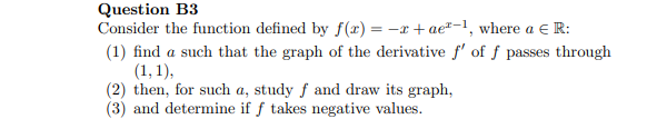 Question B3
Consider the function defined by f(x) = -x + ae"-1, where a E R:
(1) find a such that the graph of the derivative f' of ƒ passes through
(1, 1),
(2) then, for such a, study f and draw its graph,
(3) and determine if f takes negative values.
