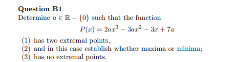Question B1
Determine a e R – {0} such that the function
P(x) = 2ax – 3ax² – 3x + 7a
(1) has two extremal points,
(2) and in this case establish whether maxima or minima;
(3) has no extremal points.
