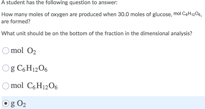A student has the following question to answer:
How many moles of oxygen are produced when 30.0 moles of glucose, mol C6H1206,
are formed?
What unit should be on the bottom of the fraction in the dimensional analysis?
O mol O2
Og C,H1206
O mol C6H12O6
Og O2
