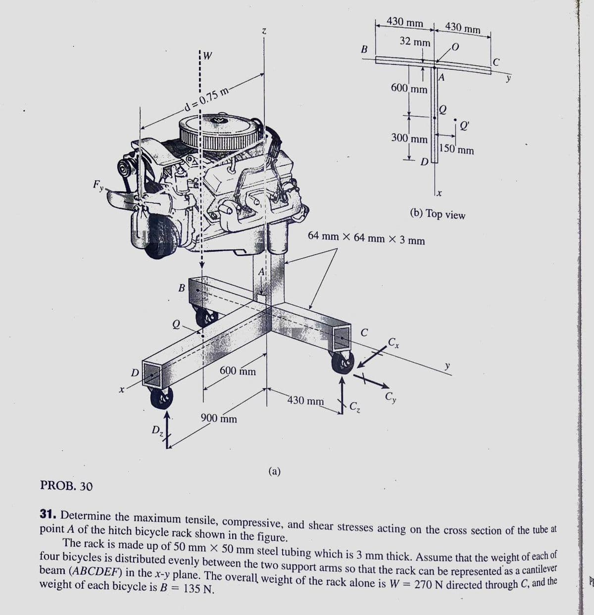 430 mm
430 mm
32 mm
B
JA
600 mm
d%3D0.75 m-
Q'
300 mm
150 mm
(b) Top view
64 mm X 64 mm X 3 mm
y
600 mm
D
430 mm
900 mm
(a)
PROB. 30
31. Determine the maximum tensile, compressive, and shear stresses acting on the cross section of the tube at
point A of the hitch bicycle rack shown in the figure.
The rack is made up of 50 mm X 50 mm steel tubing which is 3 mm thick. Assume that the weight of each of
four bicycles is distributed evenly between the two support arms so that the rack can be represented
beam (ABCDEF) in the x-y plane. The overall weight of the rack alone is W = 270 N directed through C, and te
weight of each bicycle is B = 135 N.
as a cantilever
