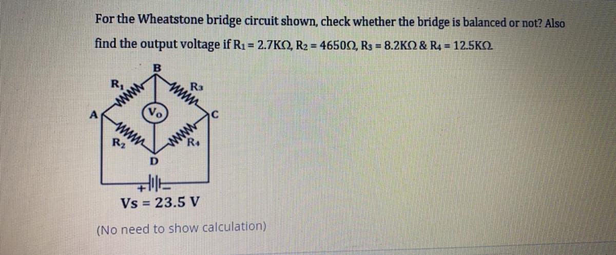 For the Wheatstone bridge circuit shown, check whether the bridge is balanced or not? Also
find the output voltage if R1= 2.7KO, R2 = 4650O, Rs = 8.2KO & R4 = 12.5KO
R3
www
R,
www
R4
www
R2
Vs = 23.5 V
(No need to show calculation)
