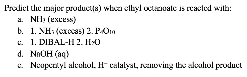 Predict the major product(s) when ethyl octanoate is reacted with:
a. NH3 (excess)
b. 1. NH3 (excess) 2. P4O10
1. DIBAL-H 2. H2O
d. NaOH (aq)
e. Neopentyl alcohol, H* catalyst, removing the alcohol product
С.
