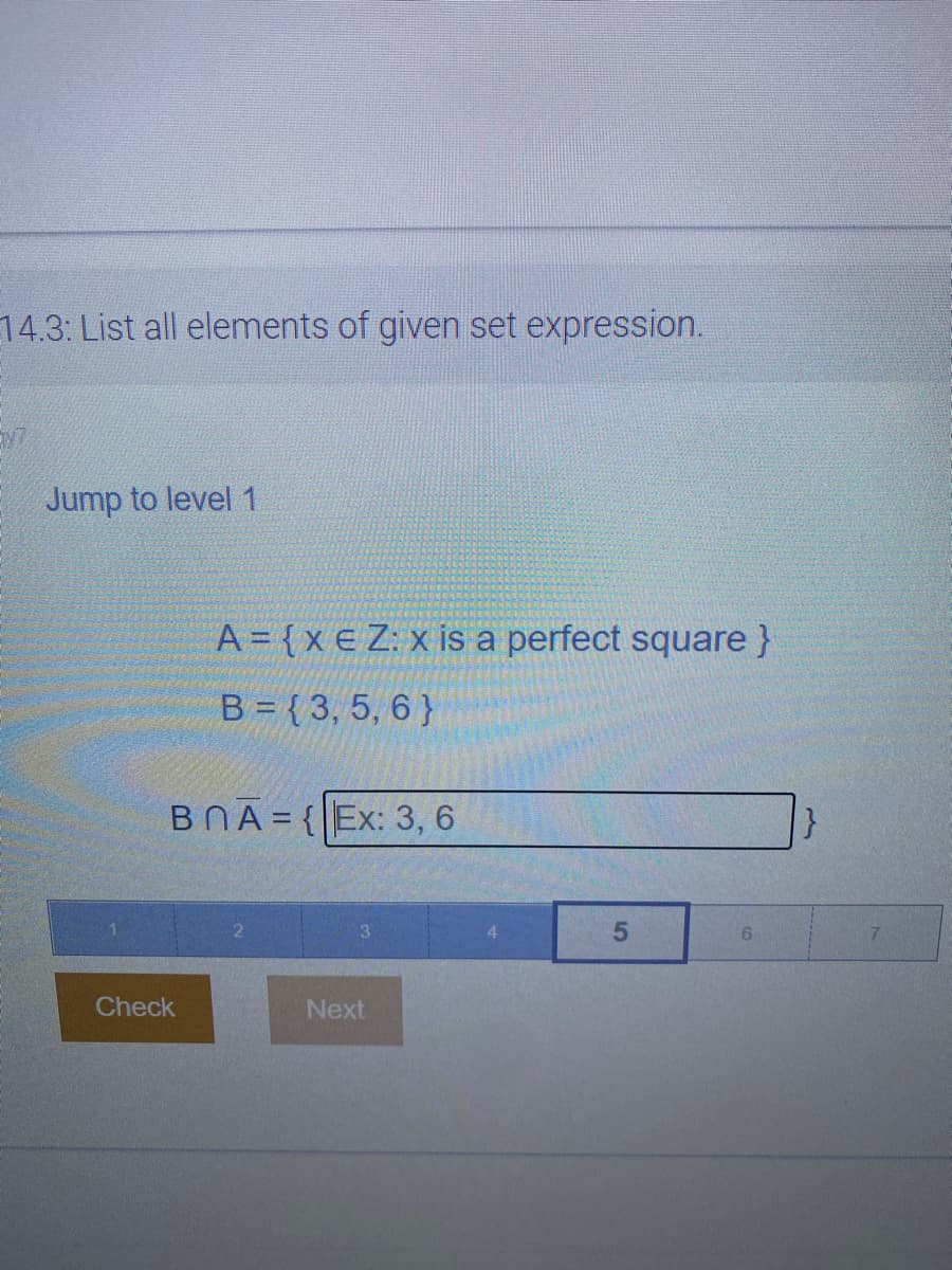 14.3: List all elements of given set expression.
Jump to level 1
A = {x e Z: x is a perfect square }
B = { 3, 5, 6 }
BNA = {|Ex: 3, 6
%3D
6.
Check
Next
