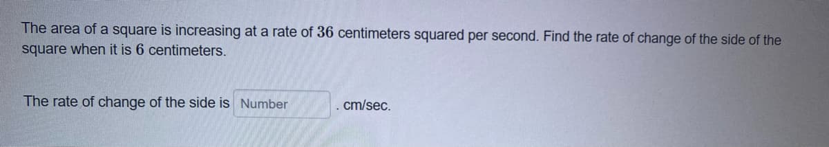 The area of a square is increasing at a rate of 36 centimeters squared per second. Find the rate of change of the side of the
square when it is 6 centimeters.
The rate of change of the side is Number
. cm/sec.
