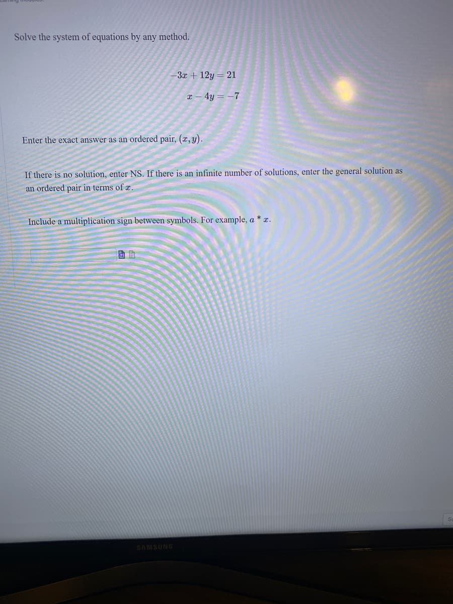 Solve the system of equations by any method.
3x + 12y = 21
4y = -7
Enter the exact answer as an ordered pair, (x, y).
If there is no solution, enter NS. If there is an infinite number of solutions, enter the general solution as
an ordered pair in terms of æ.
Include a multiplication sign between symbols. For example, a * x.
SAMSUNG
