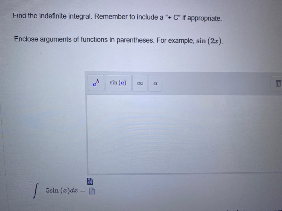 Find the indefinite integral. Remember to include a "+ C" if appropriate.
Enclose arguments of functions in parentheses. For example, sin (2x).
ab
sin (a)
a
5sin (x)dx
8.
