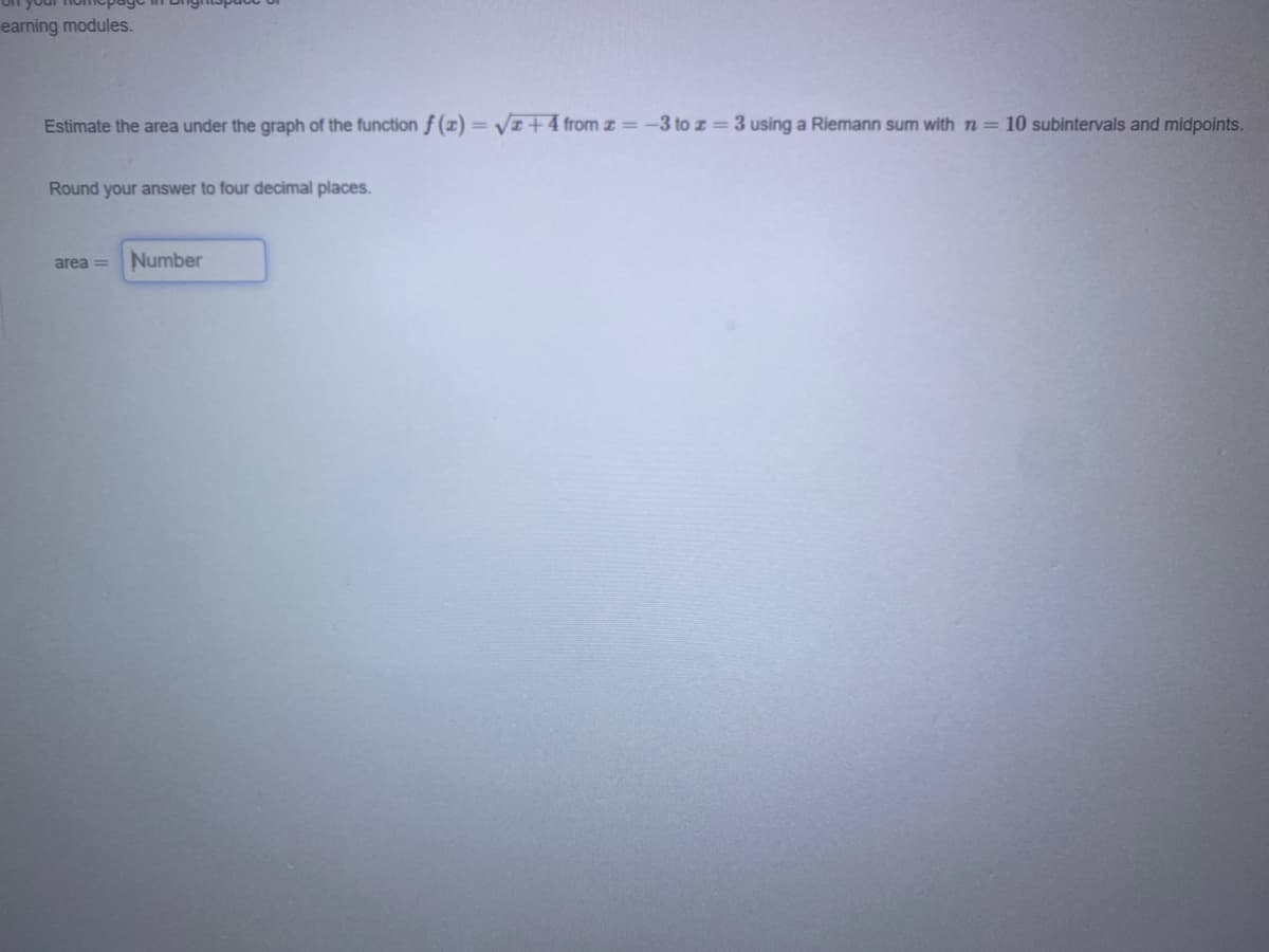 earning modules.
Estimate the area under the graph of the function f (z)= VI+4 from z=-3 to z 3 using a Riemann sum with n= 10 subintervals and midpoints.
%3D
Round your answer to four decimal places.
area =
Number
