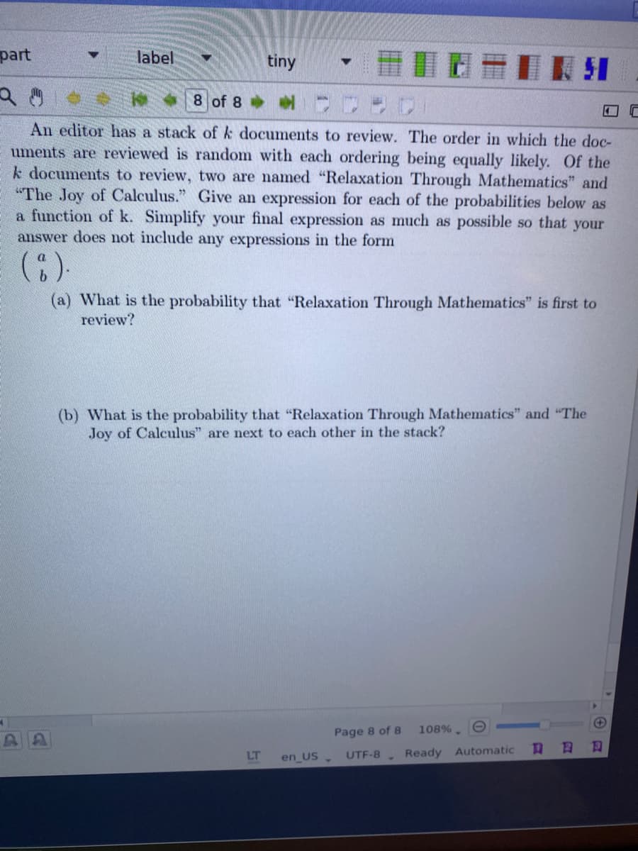 part
label
tiny
8 of 8
An editor has a stack of k documents to review. The order in which the doc-
uments are reviewed is random with each ordering being equally likely. Of the
k documents to review, two are named "Relaxation Through Mathematics" and
"The Joy of Calculus." Give an expression for each of the probabilities below as
a function of k. Simplify your final expression as much as possible so that your
answer does not include any expressions in the form
(a) What is the probability that "Relaxation Through Mathematics" is first to
review?
(b) What is the probability that "Relaxation Through Mathematics" and "The
Joy of Calculus" are next to each other in the stack?
(+
Page 8 of 8
108%.
日
LT
en US .
Ready Automatic
UTF-8
