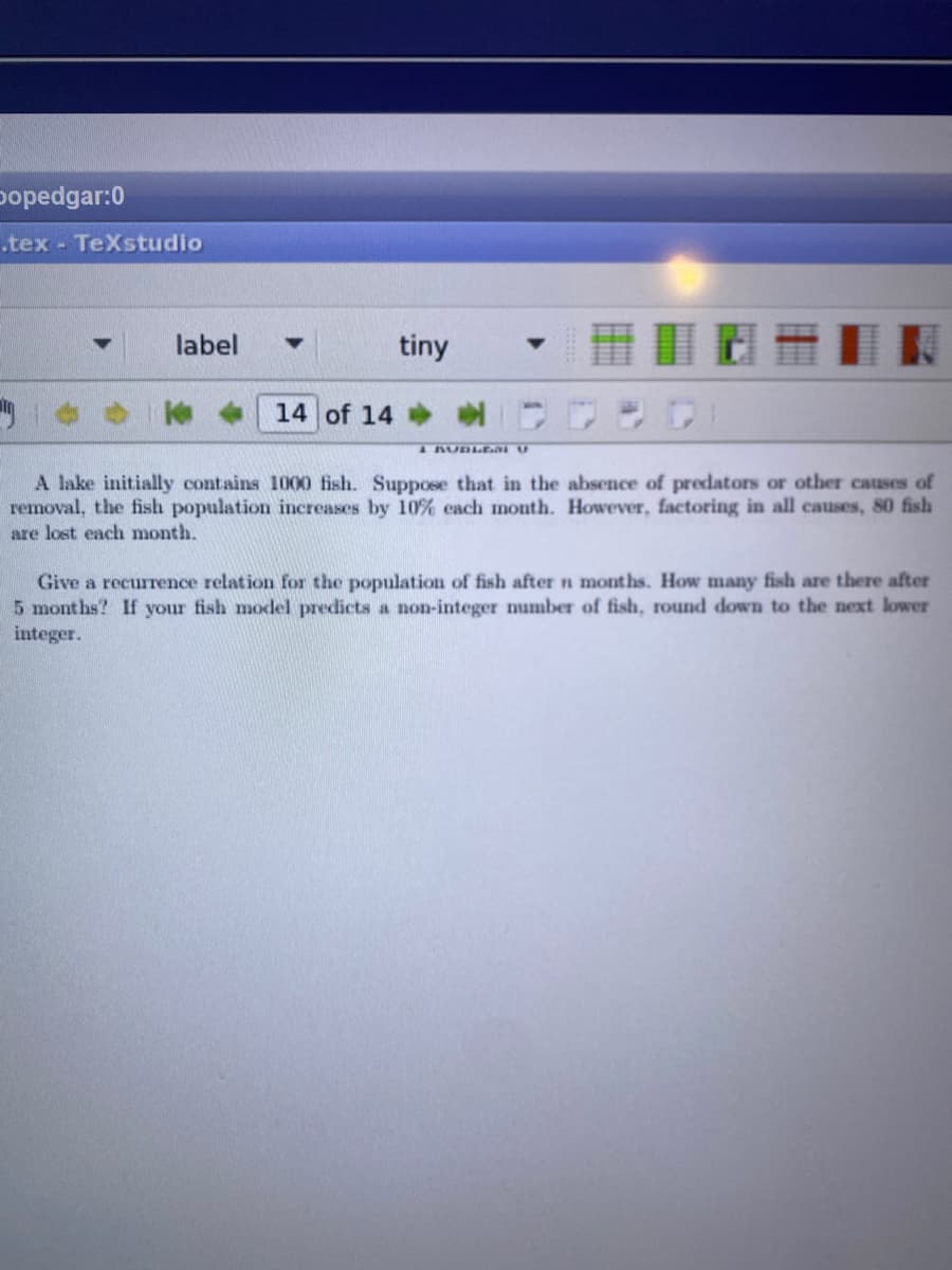 oopedgar:0
.tex- TeXstudio
label
tiny
14 of 14
A AUDLEni U
A lake initially contains 1000 fish. Suppose that in the absence of predators or other causes of
removal, the fish population increases by 10% each month. However, factoring in all causes, 80 fish
are lost each month.
Give a recurrence relation for the population of fish after n months. How many fish are there after
5 months? If your fish model predicts a non-integer number of fish, round down to the next lower
integer.
