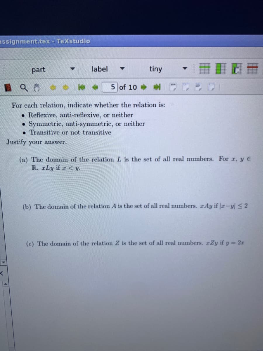 assignment.tex - TeXstudlo
part
label
tiny
5 of 10
For each relation, indicate whether the relation is:
• Reflexive, anti-reflexive, or neither
Symmetric, anti-symmetric, or neither
• Transitive or not transitive
Justify your answer.
(a) The domain of the relation L is the set of all real numbers. For r, y E
R, rLy if r< y.
(b) The domain of the relation A is the set of all real numbers. rAy if Jr-yl <2
(c) The domain of the relation Z is the set of all real numbers. xZy if y= 2r
