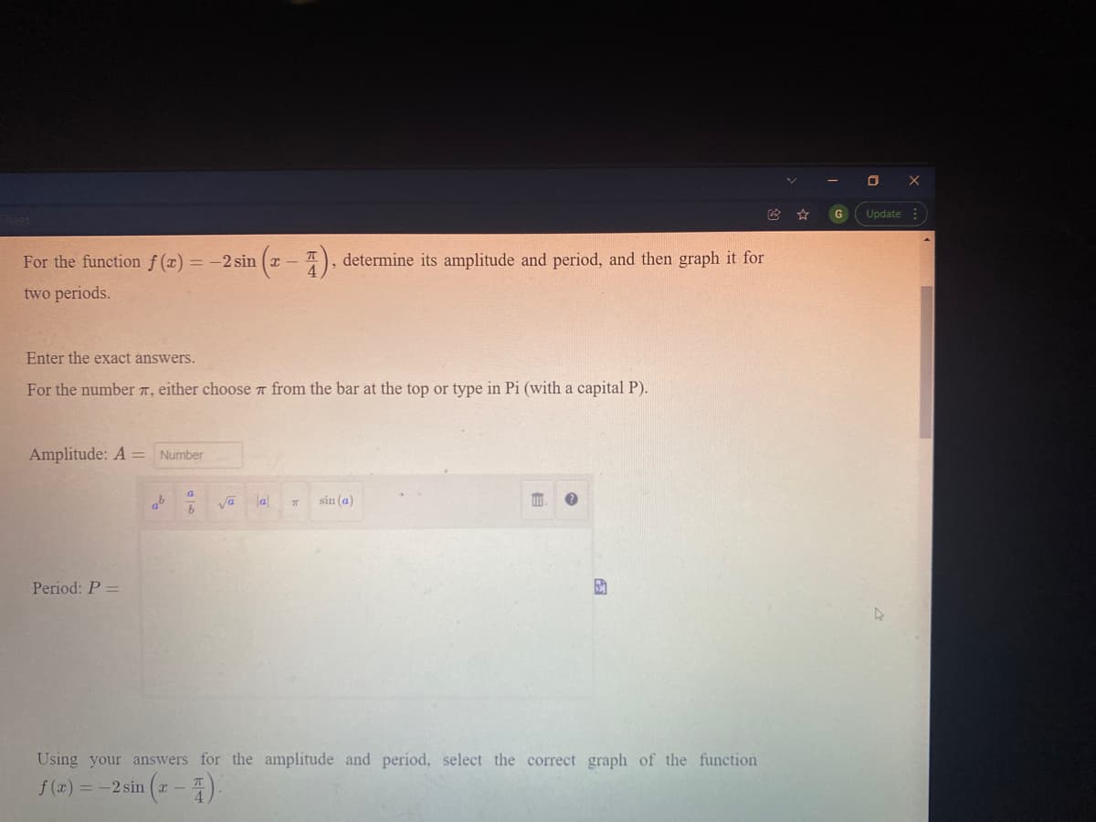 G
Update :
For the function f (x) = -2 sin
determine its amplitude and period, and then graph it for
-
two periods.
Enter the exact answers.
For the number 7, either choose a from the bar at the top or type in Pi (with a capital P).
Amplitude: A =
Number
la
sin (a)
Period: P =
Using your answers for the amplitude and period, select the correct graph of the function
f (x) = -2 sin (x – 4).
