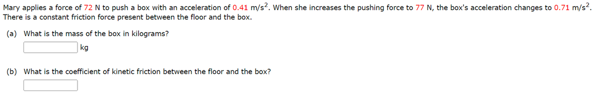 Mary applies a force of 72 N to push a box with an acceleration of 0.41 m/s2. When she increases the pushing force to 77 N, the box's acceleration changes to 0.71 m/s?.
There is a constant friction force present between the floor and the box.
(a) What is the mass of the box in kilograms?
kg
(b) What is the coefficient of kinetic friction between the floor and the box?
