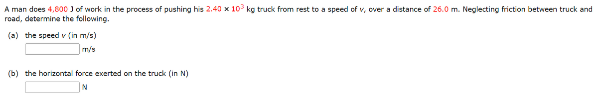 A man does 4,800 J of work in the process of pushing his 2.40 x 103 kg truck from rest to a speed of v, over a distance of 26.0 m. Neglecting friction between truck and
road, determine the following.
(a) the speed v (in m/s)
m/s
(b) the horizontal force exerted on the truck (in N)
