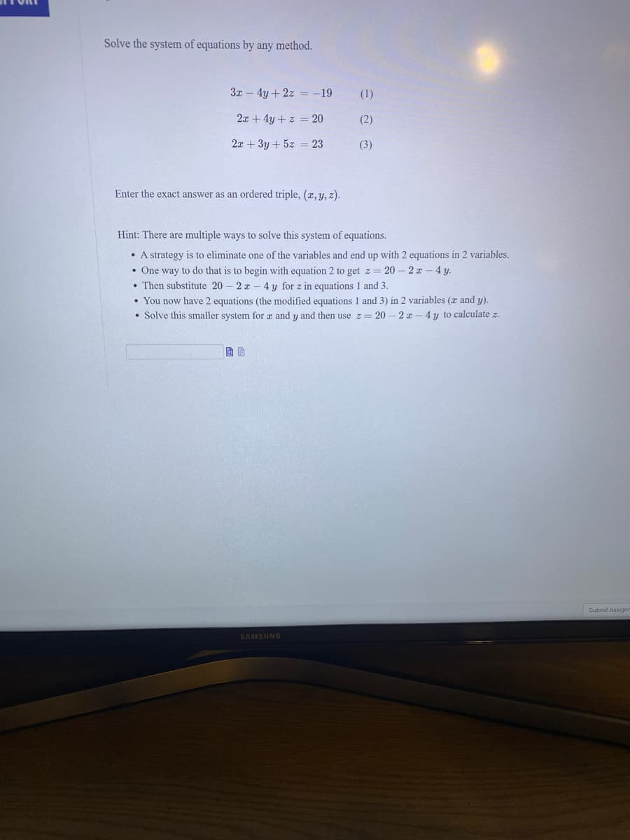 Solve the system of equations by any method.
3x – 4y + 2z = -19
(1)
2x + 4y + z = 20
(2)
2x + 3y + 5z = 23
(3)
Enter the exact answer as an ordered triple, (x, y, z).
Hint: There are multiple ways to solve this system of equations.
• A strategy is to eliminate one of the variables and end up with 2 equations in 2 variables.
• One way to do that is to begin with equation 2 to get z= 20 – 2 r - 4 y.
• Then substitute 20 - 2 x - 4 y for z in equations 1 and 3.
• You now have 2 equations (the modified equations 1 and 3) in 2 variables (r and y).
• Solve this smaller system for a and y and then use z = 20 – 2 x
4 y to calculate z.
Submit Assigne
SAMSUNG
