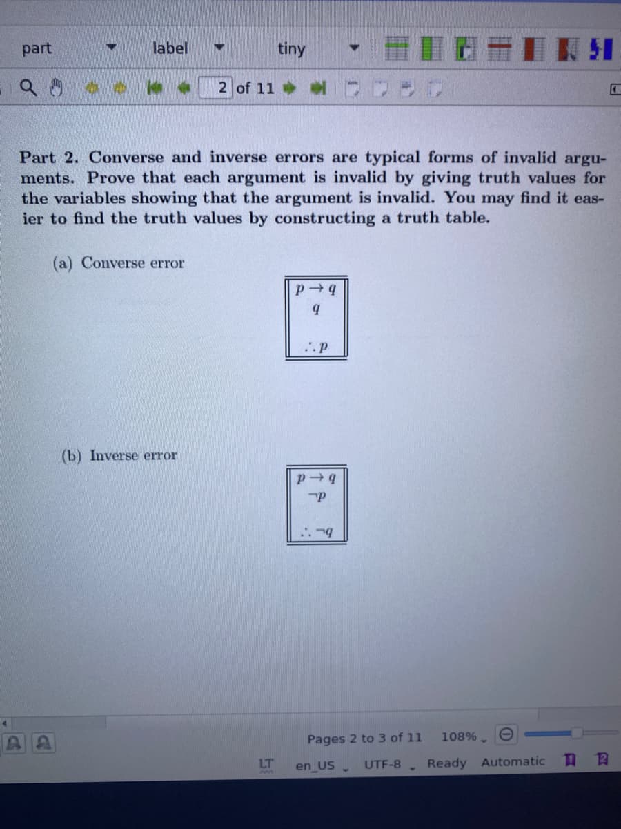 part
label
tiny
2 of 11
Part 2. Converse and inverse errors are typical forms of invalid argu-
ments. Prove that each argument is invalid by giving truth values for
the variables showing that the argument is invalid. You may find it eas-
ier to find the truth values by constructing a truth table.
(a) Converse error
(b) Inverse error
Pages 2 to 3 of 11
108% -
LT
en US .
UTF-8 Ready Automatic
13
