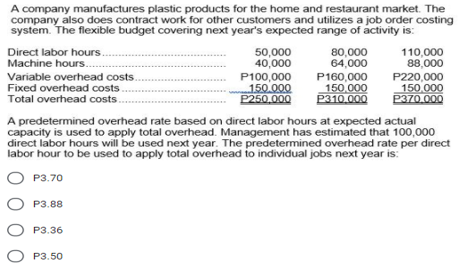 A company manufactures plastic products for the home and restaurant market. The
company also does contract work for other customers and utilizes a job order costing
system. The flexible budget covering next year's expected range of activity is:
Direct labor hours.
Machine hours.
50,000
40,000
P100,000
150.000
P250,000
80,000
64,000
110,000
88,000
Variable overhead costs.
Fixed overhead costs.
Total overhead costs.
P160,000
150,000
P310.000
P220,000
150.000
P370.000
A predetermined overhead rate based on direct labor hours at expected actual
capacity is used to apply total overhead. Management has estimated that 100,000
direct labor hours will be used next year. The predetermined overhead rate per direct
labor hour to be used to apply total overhead to individual jobs next year is:
P3.70
P3.88
O P3.36
P3.50
