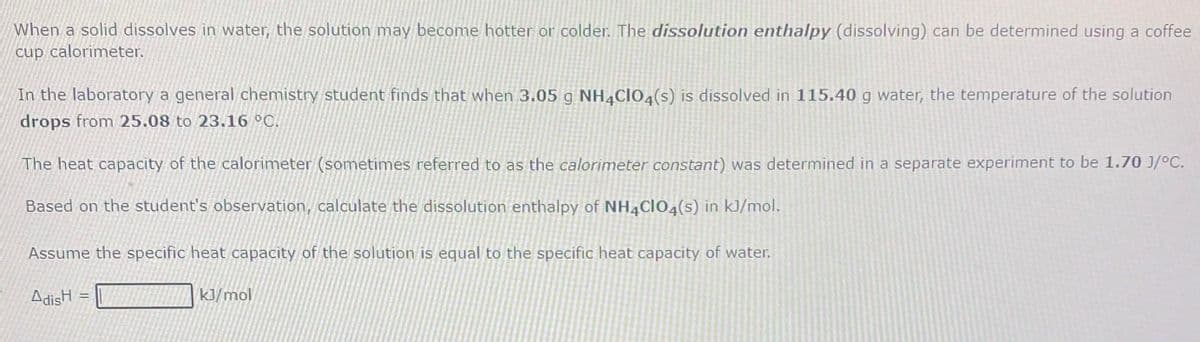 When a solid dissolves in water, the solution may become hotter or colder. The dissolution enthalpy (dissolving) can be determined using a coffee
cup calorimeter.
In the laboratory a general chemistry student finds that when 3.05 g NH,ClO,(s) is dissolved in 115.40 g water, the temperature of the solution
drops from 25.08 to 23.16 °C.
The heat capacity of the calorimeter (sometimes referred to as the calorimeter constant) was determined in a separate experiment to be 1.70 J/°C.
Based on the student's observation, calculate the dissolution enthalpy of NH,Cl04(s) in k]/mol.
Assume the specific heat capacity of the solution is equal to the specific heat capacity of water.
AdisH =
kJ/mol
