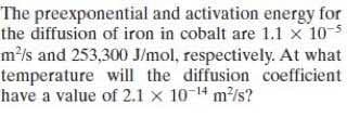 The preexponential and activation energy for
the diffusion of iron in cobalt are 1.1 x 105
m²/s and 253,300 J/mol, respectively. At what
temperature will the diffusion coefficient
have a value of 2.1 x 10-14 m/s?
