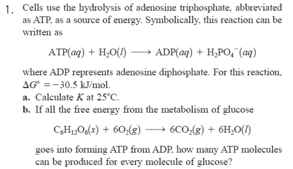 1. Cells use the hydrolysis of adenosine triphosphate, abbreviated
as ATP, as a source of energy. Symbolically, this reaction can be
written as
ATP(aq) + H₂O(1) →→→ ADP(aq) + H₂PO4¯ (aq)
where ADP represents adenosine diphosphate. For this reaction,
AG =-30.5 kJ/mol.
a. Calculate K at 25°C.
b. If all the free energy from the metabolism of glucose
C6H₁2O6(s) + 60₂(g)
6CO₂(g) + 6H₂O(1)
goes into forming ATP from ADP, how many ATP molecules
can be produced for every molecule of glucose?