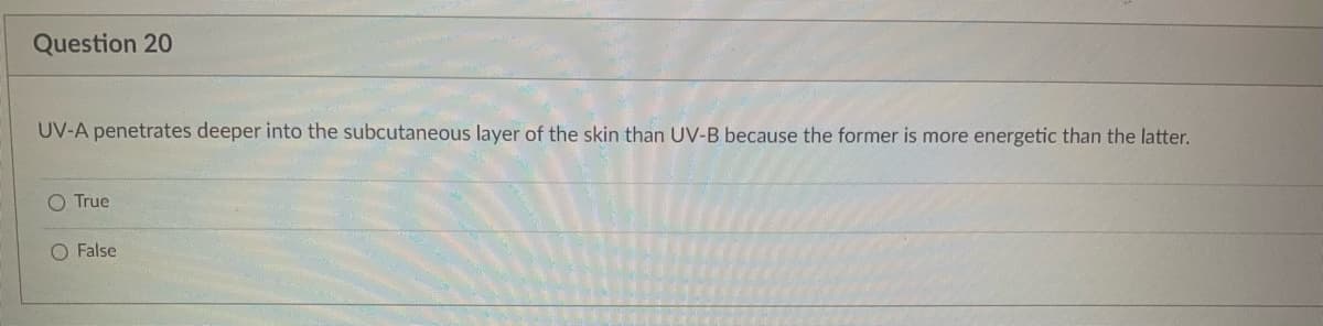 Question 20
UV-A penetrates deeper into the subcutaneous layer of the skin than UV-B because the former is more energetic than the latter.
O True
O False