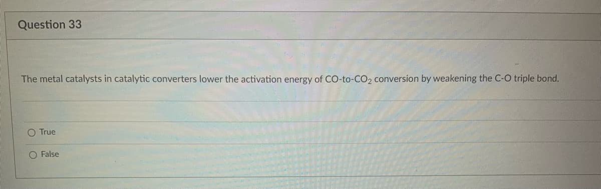 Question 33
The metal catalysts in catalytic converters lower the activation energy of CO-to-CO₂ conversion by weakening the C-O triple bond.
O True
O False