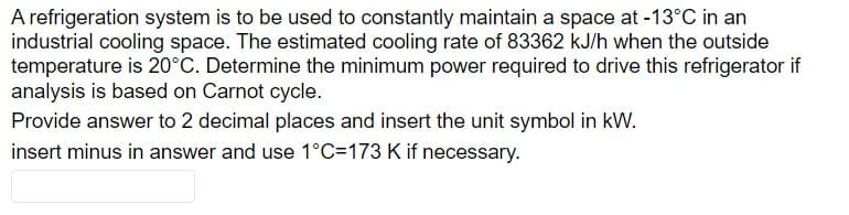 A refrigeration system is to be used to constantly maintain a space at -13°C in an
industrial cooling space. The estimated cooling rate of 83362 kJ/h when the outside
temperature is 20°C. Determine the minimum power required to drive this refrigerator if
analysis is based on Carnot cycle.
Provide answer to 2 decimal places and insert the unit symbol in kW.
insert minus in answer and use 1°C=173 K if necessary.
