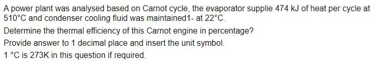A power plant was analysed based on Carnot cycle, the evaporator supplie 474 kJ of heat per cycle at
510°C and condenser cooling fluid was maintained 1- at 22°C.
Determine the thermal efficiency of this Carnot engine in percentage?
Provide answer to 1 decimal place and insert the unit symbol.
1 °C is 273K in this question if required.
