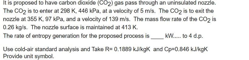 It is proposed to have carbon dioxide (CO2) gas pass through an uninsulated nozzle.
The CO2 is to enter at 298 K, 446 kPa, at a velocity of 5 m/s. The CO2 is to exit the
nozzle at 355 K, 97 kPa, and a velocity of 139 m/s. The mass flow rate of the CO2 is
0.26 kg/s. The nozzle surface is maintained at 413 K.
The rate of entropy generation for the proposed process is
kW... to 4 d.p.
Use cold-air standard analysis and Take R= 0.1889 kJ/kgK and Cp=0.846 kJ/kgK
Provide unit symbol.
