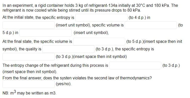In an experiment, a rigid container holds 3 kg of refrigerant-134a initially at 30°C and 180 kPa. The
refrigerant is now cooled while being stirred until its pressure drops to 80 kPa.
At the initial state, the specific entropy is
(to 4 d.p.) in
(insert unit symbol), specific volume is
(to
5 d.p.) in
(insert unit symbol),
At the final state, the specific volume is
(to 5 d.p.)(insert space then init
symbol), the quality is
(to 3 d.p.), the specific entropy is
(to 3 d.p.)(insert space then init symbol)
The entropy change of the refrigerant during this process is
(to 3 d.p.)
(insert space then init symbol).
From the final answer, does the systen violates the second law of thermodynamics?
(yes/no).
NB: m3 may be written as m3.
