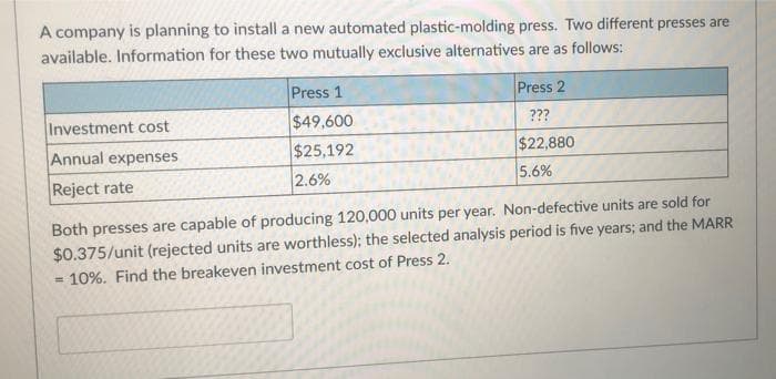 A company is planning to install a new automated plastic-molding press. Two different presses are
available. Information for these two mutually exclusive alternatives are as follows:
Press 1
Press 2
Investment cost
$49,600
???
Annual expenses
$25,192
$22,880
Reject rate
2.6%
5.6%
Both presses are capable of producing 120,000 units per year. Non-defective units are sold for
$0.375/unit (rejected units are worthless); the selected analysis period is five years; and the MARR
= 10%. Find the breakeven investment cost of Press 2.
%3D
