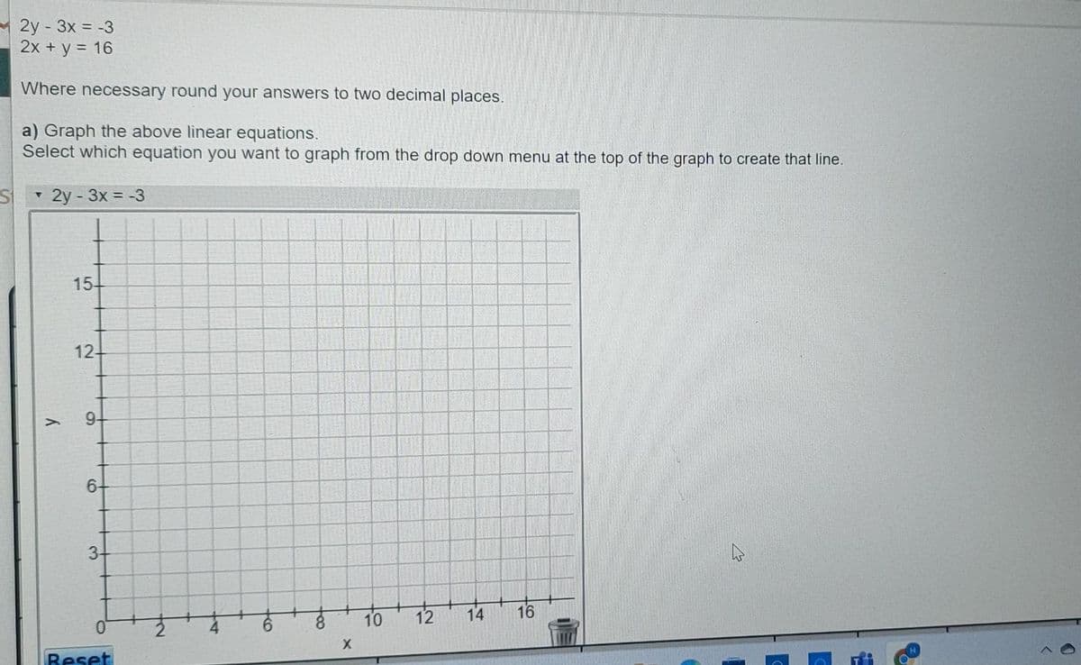 2y - 3x = -3
2x + y = 16
Where necessary round your answers to two decimal places.
a) Graph the above linear equations.
Select which equation you want to graph from the drop down menu at the top of the graph to create that line.
- 2y - 3x = -3
154
12-
9-
6+
8.
10
12
16
Reset
14
to
ko
3.
