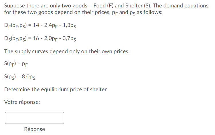 Suppose there are only two goods - Food (F) and Shelter (S). The demand equations
for these two goods depend on their prices, pf and ps as follows:
DE(PF.Ps) = 14 - 2,4pf - 1,3ps
Ds(PF.Ps) = 16 - 2,0pF - 3,7ps
The supply curves depend only on their own prices:
S(pf) = PF
S(ps) = 8,0ps
Determine the equilibrium price of shelter.
Votre réponse:
Réponse
