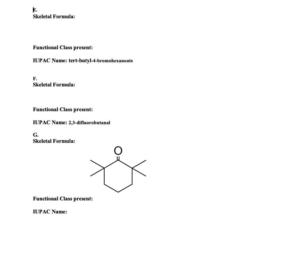 E.
Skeletal Formula:
Functional Class present:
IUPAC Name: tert-butyl-4-bromohexanoate
F.
Skeletal Formula:
Functional Class present:
IUPAC Name: 2,3-difluorobutanal
G.
Skeletal Formula:
Functional Class present:
IUPAC Name:
