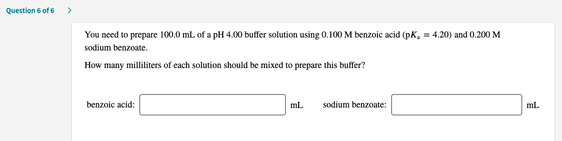 You need to prepare 100.0 mL of a pH 4.00 buffer solution using 0.100 M benzoic acid (pK, = 4.20) and 0.200 M
sodium benzoate.
How many milliliters of each solution should be mixed to prepare this buffer?
benzoic acid:
mL
sodium benzoate:
mL
