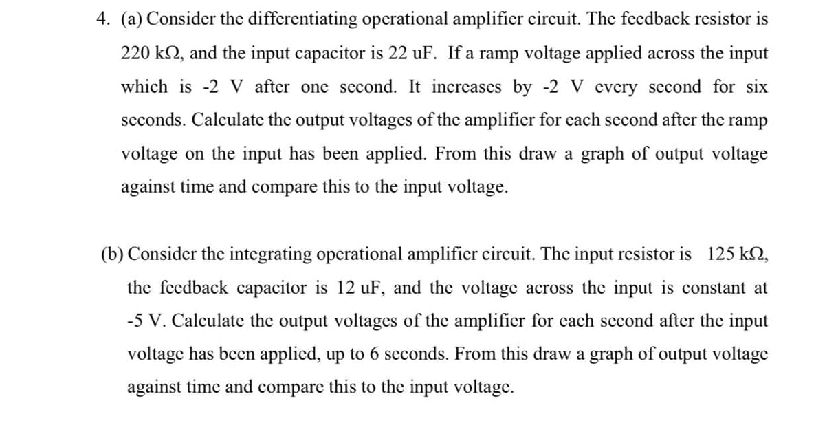 4. (a) Consider the differentiating operational amplifier circuit. The feedback resistor is
220 k2, and the input capacitor is 22 uF. If a ramp voltage applied across the input
which is -2 V after one second. It increases by -2 V every second for six
seconds. Calculate the output voltages of the amplifier for each second after the
ramp
voltage on the input has been applied. From this draw a graph of output voltage
against time and compare this to the input voltage.
(b) Consider the integrating operational amplifier circuit. The input resistor is 125 kN,
the feedback capacitor is 12 uF, and the voltage across the input is constant at
-5 V. Calculate the output voltages of the amplifier for each second after the input
voltage has been applied, up to 6 seconds. From this draw a graph of output voltage
against time and compare this to the input voltage.
