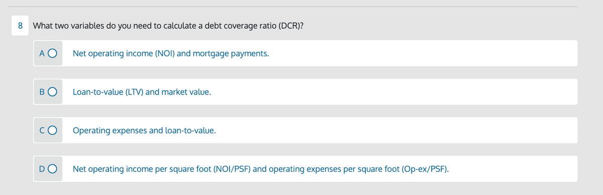 8.
What two variables do you need to calculate a debt coverage ratio (DCR)?
A O
Net operating income (NOI) and mortgage payments.
В
Loan-to-value (LTV) and market value.
Operating expenses and loan-to-value.
Net operating income per square foot (NOI/PSF) and operating expenses per square foot (Op-ex/PSF).
