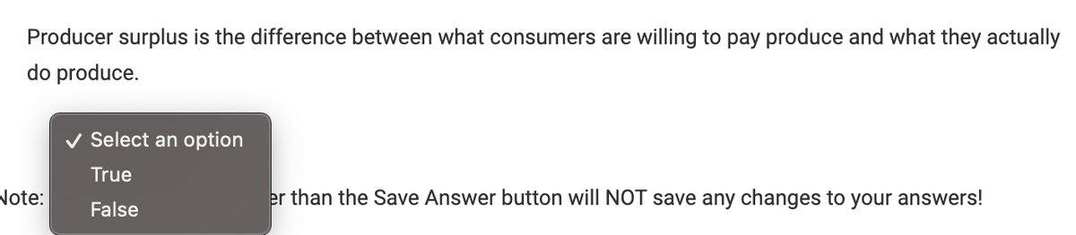 Producer surplus is the difference between what consumers are willing to pay produce and what they actually
do produce.
Note:
Select an option
True
False
er than the Save Answer button will NOT save any changes to your answers!