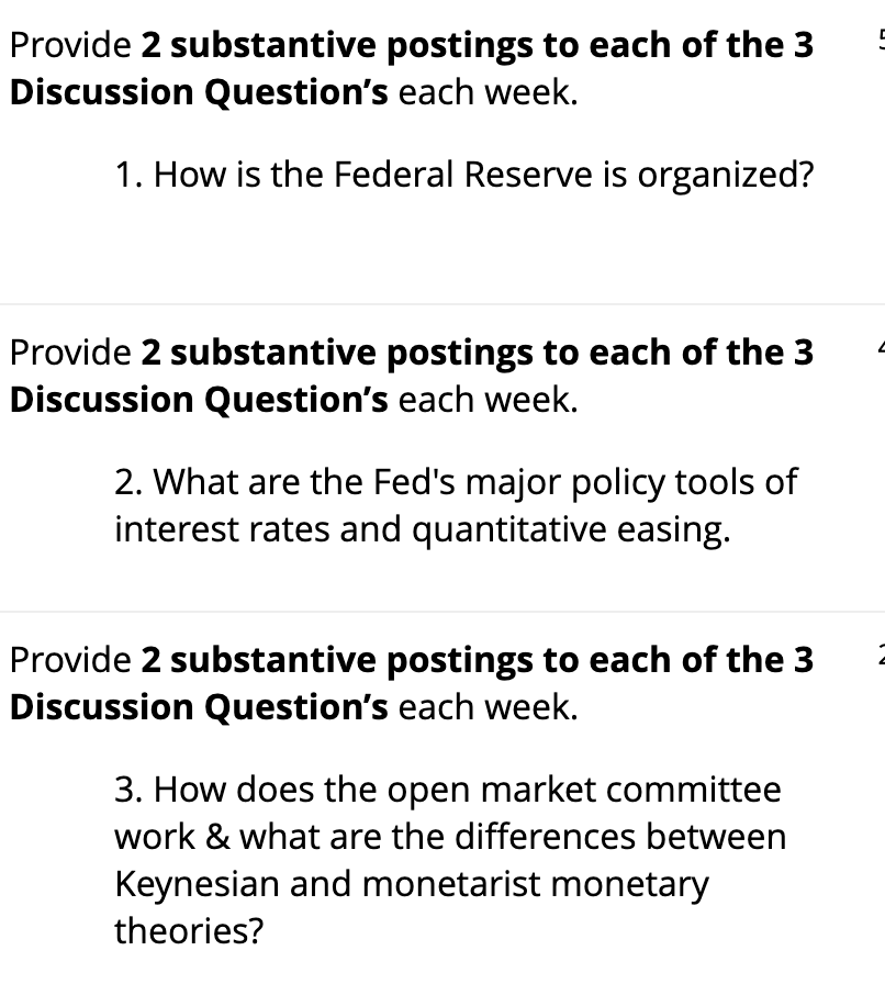 Provide 2 substantive postings to each of the 3
Discussion Question's each week.
1. How is the Federal Reserve is organized?
Provide 2 substantive postings to each of the 3
Discussion Question's each week.
2. What are the Fed's major policy tools of
interest rates and quantitative easing.
Provide 2 substantive postings to each of the 3
Discussion Question's each week.
3. How does the open market committee
work & what are the differences between
Keynesian and monetarist monetary
theories?