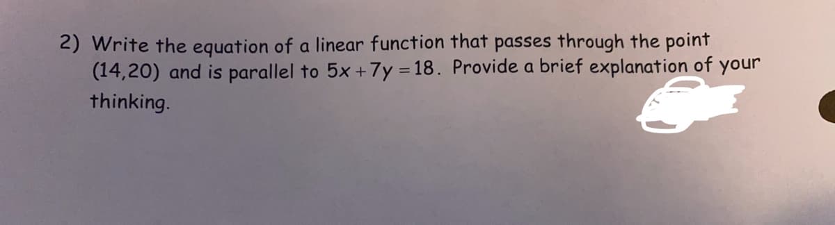 2) Write the equation of a linear function that passes through the point
(14,20) and is parallel to 5x + 7y=18. Provide a brief explanation of your
thinking.