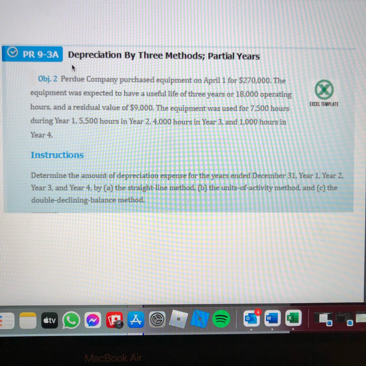 PR 9-3A Depreciation By Three Methods; Partial Years
Obj. 2 Perdue Company purchased equipment on April 1 for $270,000. The
equipment was expected to have a useful life of three years or 18,000 operating
EXCEL TEMPLATE
hours, and a residual value of $9,000. The equipment was used for 7,500 hours
during Year 1, 5,500 hours in Year 2, 4,000 hours in Year 3, and 1,000 hours in
Year 4.
Instructions
Determine the amount of depreciation expense for the years ended December 31, Year 1, Year 2,
Year 3, and Year 4, by (a) the straight-line method, (b) the units-of-activity method, and (c) the
double-declining-balance method.
WOGOO
étv
MacBook Air
