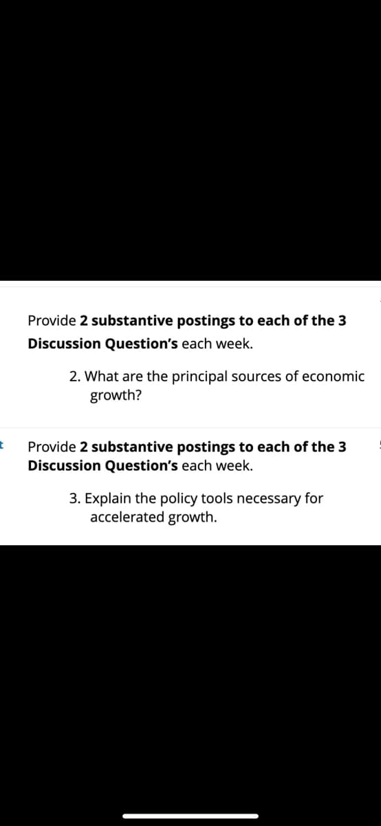 t
Provide 2 substantive postings to each of the 3
Discussion Question's each week.
2. What are the principal sources of economic
growth?
Provide 2 substantive postings to each of the 3
Discussion Question's each week.
3. Explain the policy tools necessary for
accelerated growth.