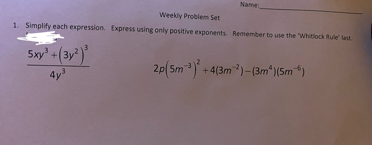 Name:
Weekly Problem Set
1. Simplify each expression. Express using only positive exponents. Remember to use the 'Whitlock Rule' last.
5xy³ +(3y )
2p(5m3) +4(3m2)– (3m*)(5m6)
4y3
